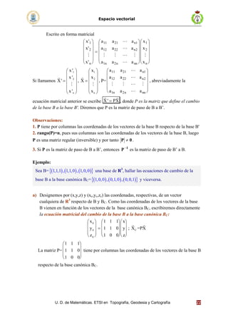 Espacio vectorial
U. D. de Matemáticas. ETSI en Topografía, Geodesia y Cartografía 22
Escrito en forma matricial
x
x
x
a a a
a a a
a a a
x
x
xn
n
n
n n nn n
'
'
'
1
2
11 21 1
12 22 2
1 2
1
2



   







































Si llamamos
1
2
n
x '
x '
X'
x '
 
 
 
 
 
 


,
1
2
n
x
x
X
x
 
 
 
 
 
 


, P=
a a a
a a a
a a a
n
n
n n nn
11 21 1
12 22 2
1 2


   













, abreviadamente la
ecuación matricial anterior se escribe X' PX
 
, donde P es la matriz que define el cambio
de la base B a la base B'. Diremos que P es la matriz de paso de B a B’.
Observaciones:
1. P tiene por columnas las coordenadas de los vectores de la base B respecto de la base B'
2. rango(P)=n, pues sus columnas son las coordenadas de los vectores de la base B, luego
P es una matriz regular (inversible) y por tanto 0P  .
3. Si P es la matriz de paso de B a B’, entonces 1
P
es la matriz de paso de B’ a B.
Ejemplo:
a) Designemos por (x,y,z) y (xc,yc,zc) las coordenadas, respectivas, de un vector
cualquiera de R3
respecto de B y BC. Como las coordenadas de los vectores de la base
B vienen en función de los vectores de la base canónica BC, escribiremos directamente
la ecuación matricial del cambio de la base B a la base canónica BC:
x
y
z
x
y
z
c
c
c































1 1 1
1 1 0
1 0 0
; CX =PX
 
La matriz P=
1 1 1
1 1 0
1 0 0










tiene por columnas las coordenadas de los vectores de la base B
respecto de la base canónica BC.
Sea B=       1,1,1 , 1,1,0 , 1,0,0 una base de R3
, hallar las ecuaciones de cambio de la
base B a la base canónica BC=       1,0,0 , 0,1,0 , 0,0,1 y viceversa.
 