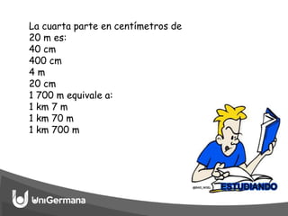 La cuarta parte en centímetros de
20 m es:
40 cm
400 cm
4 m
20 cm
1 700 m equivale a:
1 km 7 m
1 km 70 m
1 km 700 m
 