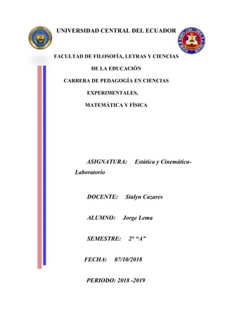 UNIVERSIDAD CENTRAL DEL ECUADOR
FACULTAD DE FILOSOFÍA, LETRAS Y CIENCIAS
DE LA EDUCACIÓN
CARRERA DE PEDAGOGÍA EN CIENCIAS
EXPERIMENTALES,
MATEMÁTICA Y FÍSICA
ASIGNATURA: Estática y Cinemática-
Laboratorio
DOCENTE: Stalyn Cazares
ALUMNO: Jorge Lema
SEMESTRE: 2° “A”
FECHA: 07/10/2018
PERIODO: 2018 -2019
 