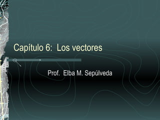 Capítulo 6:  Los vectores Prof.  Elba M. Sepúlveda 
