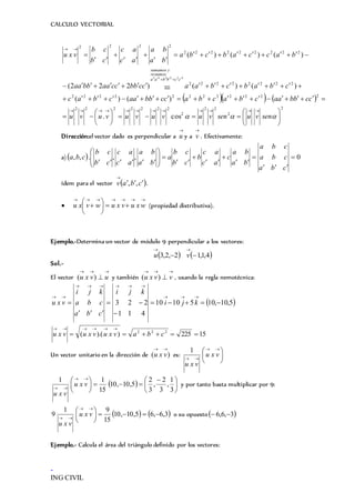 CALCULO VECTORIAL
-
ING CIVIL
    
2
2
22
2
2222222
222222222222
22222222
:
222222222
2222
cos.
)()(
)()()222(
)()()(
222222


























 senvusenvuvuvuvuvu
ccbbaacbacbaccbbaacbac
cbabcbaaccbbccaabbaa
baccabcba
ba
ba
ac
ac
cb
cb
vxu
ccbbaa
restamos
ysumamos
Dirección:el vector dado es perpendicular a

u y a

v . Efectivamente:
a)  0,,.,, 
















cba
cba
cba
ba
ba
c
ac
ac
b
cb
cb
a
ba
ba
ac
ac
cb
cb
cba
ídem para el vector  cbav 

,, .








 wxuvxuwvxu (propiedad distributiva).
Ejemplo.-Determina un vector de módulo 9 perpendicular a los vectores:
   4,1,12,2,3 

vu
Sol.-
El vector

 uvxu )( y también

 vvxu )( , usando la regla nemotécnica:
 5,10,1051010
411
223 







kji
kji
cba
cba
kji
vxu
15225)).(( 222


cbavxuvxuvxu
Un vector unitario en la dirección de )(

vxu es: 




 

vxu
vxu
1
  




 





 

3
1
,
3
2
,
3
2
5,10,10
15
11
vxu
vxu
y por tanto basta multiplicar por 9:
   3,6,65,10,10
15
91
9 




 

vxu
vxu
o su opuesto 3,6,6 
Ejemplo.- Calcula el área del triángulo definido por los vectores:
 