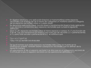  En álgebra abstracta una aplicación lineal es un homomorfismo entre espacios
vectoriales o en el lenguaje de la teoría de categorías un morfismo sobre la categoría
de los espacios vectoriales sobre un cuerpo dado.
 Se denomina aplicación lineal, función lineal o transformación lineal a toda aplicación
cuyo dominio y condominio sean espacios vectoriales que cumpla la siguiente
definición:
 Sean V y W espacios vectoriales sobre el mismo espacio o campo, K y T una función de
V en W. T es una transformación lineal si para todo par de vectores u y v pertenecientes
a V y para todo escalar k perteneciente a K, se satisface que:

 T (u + v) = T (u)+T (v)
 T (ku) = kT (u) donde k es el escalar
 .
 De igual manera que existe espacios vectoriales tales como se muestra en la
información anterior, también existen subespacios vectoriales que se definen de la
siguiente manera
 Un subconjunto W de un espacio vectorial V se dice que es un subespacio vectorial de
V si W es por si solo un espacio vectorial con las operaciones definidas en V
 