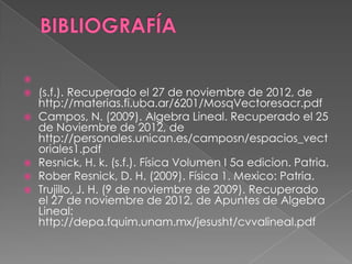 
 (s.f.). Recuperado el 27 de noviembre de 2012, de
http://materias.fi.uba.ar/6201/MosqVectoresacr.pdf
 Campos, N. (2009). Algebra Lineal. Recuperado el 25
de Noviembre de 2012, de
http://personales.unican.es/camposn/espacios_vect
oriales1.pdf
 Resnick, H. k. (s.f.). Física Volumen I 5a edicion. Patria.
 Rober Resnick, D. H. (2009). Física 1. Mexico: Patria.
 Trujillo, J. H. (9 de noviembre de 2009). Recuperado
el 27 de noviembre de 2012, de Apuntes de Algebra
Lineal:
http://depa.fquim.unam.mx/jesusht/cvvalineal.pdf
 