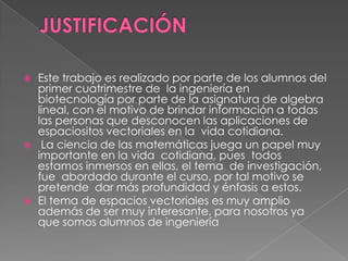  Este trabajo es realizado por parte de los alumnos del
primer cuatrimestre de la ingeniería en
biotecnología por parte de la asignatura de algebra
lineal, con el motivo de brindar información a todas
las personas que desconocen las aplicaciones de
espaciositos vectoriales en la vida cotidiana.
 La ciencia de las matemáticas juega un papel muy
importante en la vida cotidiana, pues todos
estamos inmersos en ellas, el tema de investigación,
fue abordado durante el curso, por tal motivo se
pretende dar más profundidad y énfasis a estos.
 El tema de espacios vectoriales es muy amplio
además de ser muy interesante, para nosotros ya
que somos alumnos de ingeniería
 