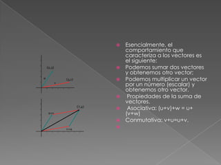  Esencialmente, el
comportamiento que
caracteriza a los vectores es
el siguiente:
 Podemos sumar dos vectores
y obtenemos otro vector;
 Podemos multiplicar un vector
por un número (escalar) y
obtenemos otro vector.
 Propiedades de la suma de
vectores.
 Asociativa: (u+v)+w = u+
(v+w)
 Conmutativa: v+u=u+v.

 