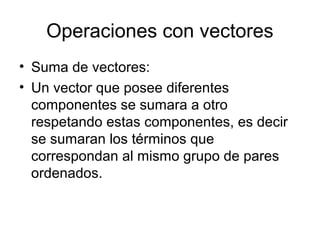 Operaciones con vectores
• Suma de vectores:
• Un vector que posee diferentes
componentes se sumara a otro
respetando estas componentes, es decir
se sumaran los términos que
correspondan al mismo grupo de pares
ordenados.
 