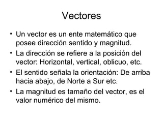 Vectores
• Un vector es un ente matemático que
posee dirección sentido y magnitud.
• La dirección se refiere a la posición del
vector: Horizontal, vertical, oblicuo, etc.
• El sentido señala la orientación: De arriba
hacia abajo, de Norte a Sur etc.
• La magnitud es tamaño del vector, es el
valor numérico del mismo.
 