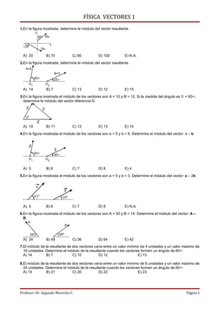 FÍSICA VECTORES 1
1.En la figura mostrada, determine le módulo del vector resultante.
               y
                   40° 50u

                                  x
  170°
                       30u

 A) 20                       B) 70                C) 80       D) 100   E) N.A.
2.En la figura mostrada, determine le módulo del vector resultante.
   A=5
                                      B=3
             85°                      25°
        O1                   O2
 A) 14                       B) 7                 C) 13       D) 12    E) 15
3.En la figura mostrada el módulo de los vectores son A = 10 y B = 12. Si la medida del ángulo es l   = 60°,
  determine le módulo del vector diferencia D.
    A                   D

    θ

                   B
 A) 10                       B) 11                C) 12       D) 13    E) 14
4.En la figura mostrada el módulo de los vectores son a = 5 y b = 6. Determine el módulo del vector: a – b


        a
                                      b
             83°                      30°
        O1                   O2


 A) 5                        B) 6                 C) 7        D) 8     E) 4
5.En la figura mostrada el módulo de los vectores son a = 5 y b = 3. Determine el módulo del vector: a – 2b

               a
                                              b
             63°                            10°

 A) 5                        B) 6                 C) 7        D) 8     E) N.A.
6.En la figura mostrada el módulo de los vectores son A = 50 y B = 14. Determine el módulo del vector: A –
  B.
     A
                                              B

         56°                            50°
 A) 24                       B) 48                C) 36       D) 64    E) 42
7.El módulo de la resultante de dos vectores varía entre un valor mínimo de 4 unidades y un valor máximo de
  16 unidades. Determine el módulo de la resultante cuando los vectores formen un ángulo de 60°.
  A) 14         B) 7            C) 10          D) 12                   E) 13

8.El módulo de la resultante de dos vectores varía entre un valor mínimo de 6 unidades y un valor máximo de
  24 unidades. Determine el módulo de la resultante cuando los vectores formen un ángulo de 60°.
  A) 14         B) 21           C) 20          D) 22                   E) 23




Profesor: Dr. Segundo Morocho C.                                                                      Página 1
 