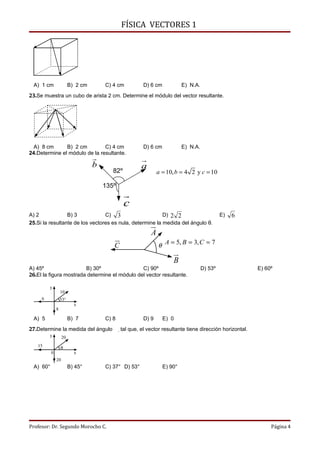 FÍSICA VECTORES 1




 A) 1 cm                B) 2 cm       C) 4 cm           D) 6 cm            E) N.A.
23.Se muestra un cubo de arista 2 cm. Determine el módulo del vector resultante.




  A) 8 cm      B) 2 cm         C) 4 cm                  D) 6 cm            E) N.A.
24.Determine el módulo de la resultante.
                                                      
                                  b                    a
                                         82º                    a = 10, b = 4 2 y c = 10

                                      135º
                                               
                                               c
A) 2             B) 3            C) 3                     D) 2 2                              E)   6
25.Si la resultante de los vectores es nula, determine la medida del ángulo θ.
                                                           
                                                           A
                                         
                                         C                      θ A = 5, B = 3, C = 7
                                                                      
                                                                      B
A) 45º                  B) 30º                 C) 90º                                D) 53º                E) 60º
26.El la figura mostrada determine el módulo del vector resultante.

         y
                  10
     6            53°
                          x
              8

 A) 5                   B) 7          C) 8              D) 9      E) 0
27.Determine la medida del ángulo             tal que, el vector resultante tiene dirección horizontal.
         y         20
   15             θ
          0               x
              20
 A) 60°                 B) 45°        C) 37° D) 53°               E) 90°




Profesor: Dr. Segundo Morocho C.                                                                                Página 4
 