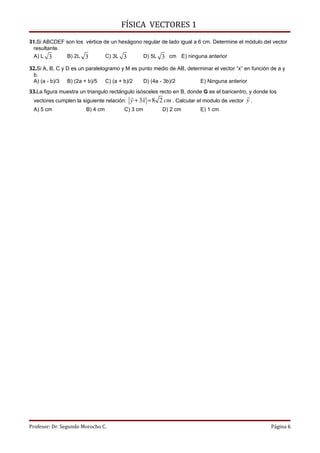 FÍSICA VECTORES 1
31.Si ABCDEF son los vértice de un hexágono regular de lado igual a 6 cm. Determine el módulo del vector
 resultante.
 A) L 3      B) 2L 3          C) 3L 3       D) 5L 3 cm E) ninguna anterior

32.Si A, B, C y D es un paralelogramo y M es punto medio de AB, determinar el vector “x” en función de a y
 b.
 A) (a - b)/3 B) (2a + b)/5 C) (a + b)/2       D) (4a - 3b)/2        E) Ninguna anterior
33.La figura muestra un triangulo rectángulo isósceles recto en B, donde G es el baricentro, y donde los
                                                                                         
 vectores cumplen la siguiente relación: y + 3 x = 8 2 cm . Calcular el modulo de vector y .
 A) 5 cm                B) 4 cm         C) 3 cm         D) 2 cm         E) 1 cm




Profesor: Dr. Segundo Morocho C.                                                                     Página 6
 