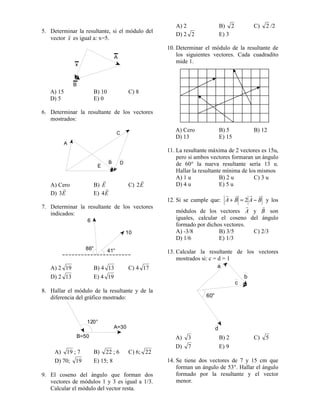 5. Determinar la resultante, si el módulo del
vector x
r
es igual a: x=5.
x
A
B
A) 15 B) 10 C) 8
D) 5 E) 0
6. Determinar la resultante de los vectores
mostrados:
A
C
DB
E
A) Cero B) E
r
C) E
r
2
D) E
r
3 E) E
r
4
7. Determinar la resultante de los vectores
indicados:
6
10
41°86°
A) 2 19 B) 4 13 C) 4 17
D) 2 13 E) 4 19
8. Hallar el módulo de la resultante y de la
diferencia del gráfico mostrado:
120°
B=50
A=30
A) 19 ; 7 B) 22 ; 6 C) 6; 22
D) 70; 19 E) 15; 8
9. El coseno del ángulo que forman dos
vectores de módulos 1 y 3 es igual a 1/3.
Calcular el módulo del vector resta.
A) 2 B) 2 C) 2 /2
D) 2 2 E) 3
10. Determinar el módulo de la resultante de
los siguientes vectores. Cada cuadradito
mide 1.
A) Cero B) 5 B) 12
D) 13 E) 15
11. La resultante máxima de 2 vectores es 15u,
pero si ambos vectores formaran un ángulo
de 60° la nueva resultante sería 13 u.
Hallar la resultante mínima de los mismos
A) 1 u B) 2 u C) 3 u
D) 4 u E) 5 u
12. Si se cumple que: BABA
rrrr
−=+ 2 y los
módulos de los vectores A
r
y B
r
son
iguales, calcular el coseno del ángulo
formado por dichos vectores.
A) -3/8 B) 3/5 C) 2/3
D) 1/6 E) 1/3
13. Calcular la resultante de los vectores
mostrados si: c = d = 1
a
60°
b
c
d
A) 3 B) 2 C) 5
D) 7 E) 9
14. Se tiene dos vectores de 7 y 15 cm que
forman un ángulo de 53°. Hallar el ángulo
formado por la resultante y el vector
menor.
 