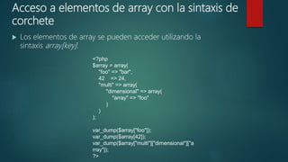 Acceso a elementos de array con la sintaxis de
corchete
 Los elementos de array se pueden acceder utilizando la
sintaxis array[key].
<?php
$array = array(
"foo" => "bar",
42 => 24,
"multi" => array(
"dimensional" => array(
"array" => "foo"
)
)
);
var_dump($array["foo"]);
var_dump($array[42]);
var_dump($array["multi"]["dimensional"]["a
rray"]);
?>
 