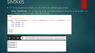 SINTAXIS
 Un array puede ser creado con el constructor del lenguaje array().
1. Array Predefinido.- Es un tipo de array que tiene índices numéricos y se accede con
un número entero a cada valor del mismo.
 