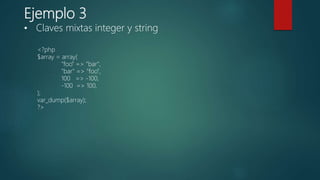 Ejemplo 3
<?php
$array = array(
"foo" => "bar",
"bar" => "foo",
100 => -100,
-100 => 100,
);
var_dump($array);
?>
• Claves mixtas integer y string
 