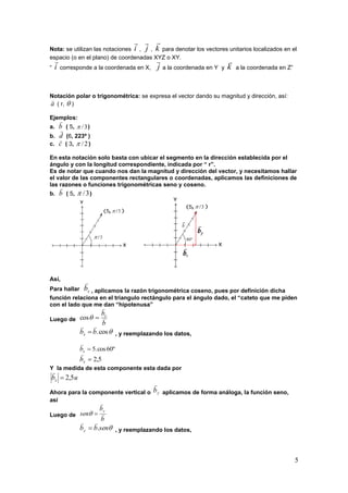 5
Nota: se utilizan las notaciones i

, j

, k

para denotar los vectores unitarios localizados en el
espacio (o en el plano) de coordenadas XYZ o XY.
“ i

corresponde a la coordenada en X, j

a la coordenada en Y y k

a la coordenada en Z”
Notación polar o trigonométrica: se expresa el vector dando su magnitud y dirección, así:
a

( r,  )
Ejemplos:
a. b

( 5, 3/ )
b. d

(6, 223º )
c. c

( 3, 2/ )
En esta notación solo basta con ubicar el segmento en la dirección establecida por el
ángulo y con la longitud correspondiente, indicada por “ r”.
Es de notar que cuando nos dan la magnitud y dirección del vector, y necesitamos hallar
el valor de las componentes rectangulares o coordenadas, aplicamos las definiciones de
las razones o funciones trigonométricas seno y coseno.
b. b

( 5, 3/ )
Así,
Para hallar xb

, aplicamos la razón trigonométrica coseno, pues por definición dicha
función relaciona en el triangulo rectángulo para el ángulo dado, el “cateto que me piden
con el lado que me dan “hipotenusa”
Luego de
b
bx


cos
cos.bbx

 , y reemplazando los datos,
º60cos.5xb

5,2xb

Y la medida de esta componente esta dada por
ubx 5,2

Ahora para la componente vertical o yb

aplicamos de forma análoga, la función seno,
así
Luego de
b
b
sen
y



senbby .

 , y reemplazando los datos,
 