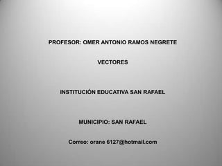PROFESOR: OMER ANTONIO RAMOS NEGRETE


              VECTORES




   INSTITUCIÓN EDUCATIVA SAN RAFAEL




        MUNICIPIO: SAN RAFAEL


     Correo: orane 6127@hotmail.com
 