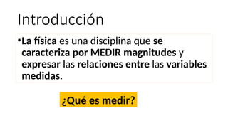 Introducción
•La física es una disciplina que se
caracteriza por MEDIR magnitudes y
expresar las relaciones entre las variables
medidas.
¿Qué es medir?
 