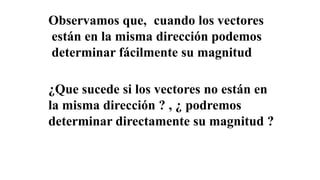 Observamos que, cuando los vectores
están en la misma dirección podemos
determinar fácilmente su magnitud
¿Que sucede si los vectores no están en
la misma dirección ? , ¿ podremos
determinar directamente su magnitud ?
 