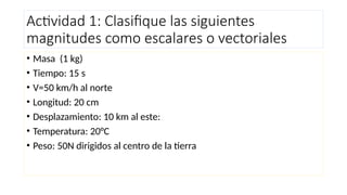 Actividad 1: Clasifique las siguientes
magnitudes como escalares o vectoriales
• Masa (1 kg)
• Tiempo: 15 s
• V=50 km/h al norte
• Longitud: 20 cm
• Desplazamiento: 10 km al este:
• Temperatura: 20°C
• Peso: 50N dirigidos al centro de la tierra
 