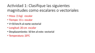Actividad 1: Clasifique las siguientes
magnitudes como escalares o vectoriales
• Masa (1 kg) escalar
• Tiempo: 15 s escalar
• V=50 km/h al norte vectorial
• Longitud: 20 cm escalar
• Desplazamiento: 10 km al este: vectorial
• Temperatura: 20°C
 