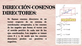 DIRECCIÓN-COSENOS
DIRECTORES:
Se llaman cosenos directores de un
vector respecto de un sistema de
coordenadas ortogonales, a los cosenos
de los ángulos que forma el vector con
el sentido positivo de cada uno de los
ejes coordenados. Los ángulos se toman
entre 0 y π, de modo que los cosenos
directores pueden ser positivos o
negativos.
 