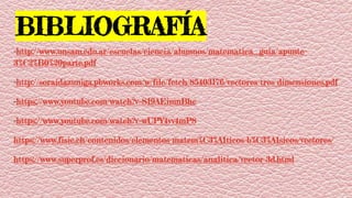 BIBLIOGRAFÍA:
-http://www.unsam.edu.ar/escuelas/ciencia/alumnos/matematica_guia/apunte-
3%C2%B0%20parte.pdf
-http://soraidazuniga.pbworks.com/w/file/fetch/85403176/vectores-tres-dimensiones.pdf
-https://www.youtube.com/watch?v=S19AEimnBhc
-https://www.youtube.com/watch?v=wUPY4vv4mP8
https://www.fisic.ch/contenidos/elementos-matem%C3%A1ticos-b%C3%A1sicos/vectores/
https://www.superprof.es/diccionario/matematicas/analitica/vector-3d.html
 