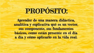 PROPÓSITO:
Aprender de una manera didáctica,
analítica y explicativa qué es un vector,
sus componente, sus fundamentos
básicos, como están presente en el día
a día y cómo aplicarlo en la vida real.
 