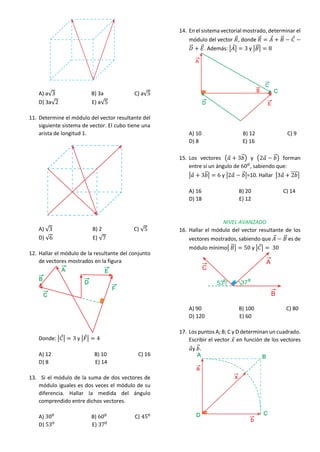 A) a√3 B) 3a C) a√5
D) 3a√2 E) a√5
11. Determine el módulo del vector resultante del
siguiente sistema de vector. El cubo tiene una
arista de longitud 1.
A) √3 B) 2 C) √5
D) √6 E) √7
12. Hallar el módulo de la resultante del conjunto
de vectores mostrados en la figura
Donde: |𝐶
⃗| = 3 y |𝐹
⃗| = 4
A) 12 B) 10 C) 16
D) 8 E) 14
13. Si el módulo de la suma de dos vectores de
módulo iguales es dos veces el módulo de su
diferencia. Hallar la medida del ángulo
comprendido entre dichos vectores.
A) 300
B) 600
C) 450
D) 530
E) 370
14. En el sistema vectorial mostrado, determinar el
módulo del vector 𝑅
⃗⃗, donde 𝑅
⃗⃗ = 𝐴
⃗ + 𝐵
⃗⃗ − 𝐶
⃗ −
𝐷
⃗
⃗⃗ + 𝐸
⃗⃗. Además: |𝐴
⃗| = 3 y |𝐵
⃗⃗| = 8
A) 10 B) 12 C) 9
D) 8 E) 16
15. Los vectores (𝑎
⃗ + 3𝑏
⃗⃗) y (2𝑎
⃗ − 𝑏
⃗⃗) forman
entre sí un ángulo de 600
, sabiendo que:
|𝑎
⃗ + 3𝑏
⃗⃗| = 6 y |2𝑎
⃗ − 𝑏
⃗⃗|=10. Hallar |3𝑎
⃗ + 2𝑏
⃗⃗⃗⃗⃗|
A) 16 B) 20 C) 14
D) 18 E) 12
NIVEL AVANZADO
16. Hallar el módulo del vector resultante de los
vectores mostrados, sabiendo que 𝐴
⃗ − 𝐵
⃗⃗ es de
módulo mínimo| 𝐵
⃗⃗| = 50 y |𝐶
⃗| = 30
A) 90 B) 100 C) 80
D) 120 E) 60
17. Los puntos A; B; C y D determinan un cuadrado.
Escribir el vector 𝑥
⃗ en función de los vectores
𝑎
⃗y 𝑏
⃗⃗.
 