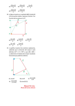 A)
√2(𝑎
⃗⃗+𝑏
⃗⃗)
3
B)
√3(𝑎
⃗⃗+𝑏
⃗⃗)
2
C)
(𝑎
⃗⃗+𝑏
⃗⃗)
2
D)
√2(𝑎
⃗⃗+𝑏
⃗⃗)
2
E)
√3(𝑎
⃗⃗+𝑏
⃗⃗)
3
18. La figura muestra un cuadrado ABCD, donde M
y N son puntos medios. Expresar el vector 𝑥
⃗ en
función de los vectores 𝑎
⃗ y 𝑏
⃗⃗.
A)
(𝑎
⃗⃗+2𝑏
⃗⃗)
6
B)
(2𝑎
⃗⃗+𝑏
⃗⃗)
6
C)
(2𝑎
⃗⃗−𝑏
⃗⃗)
6
D)
(𝑎
⃗⃗−2𝑏
⃗⃗)
6
E)
(3𝑎
⃗⃗+𝑏
⃗⃗)
6
19. La gráfica muestra tres vectores coplanarias,
sabiendo que la dirección del vector C está
definida (450
< 𝜃 < 900) y que |𝐴
⃗| = |𝐵
⃗⃗| =
𝑎; determine el módulo de la mayor resultante
horizontal que podemos obtener.
A) 𝑎𝑡𝑎𝑛𝜃 B) 𝑎𝑐𝑜𝑡𝜃 C)
𝑎(1+𝑐𝑜𝑠𝜃)
𝑐𝑜𝑠𝜃
A)
𝑎(1+𝑐𝑜𝑠𝜃)
(1+𝑠𝑒𝑛𝜃)
E) 𝑎𝑡𝑎𝑛(𝜃/2)
Manuel M. Colos
Poeta del eterno silencio
 