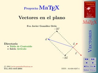−2u
−2v
u
v
w
MATEMATICAS
1º Bachillerato
A
s = B + m v
r = A + l u
B
d
CIENCIASCIENCIAS
MaTEX
Vectores
Doc Doc
Volver Cerrar
Proyecto MaTEX
Vectores en el plano
Fco Javier Gonz´alez Ortiz
Directorio
Tabla de Contenido
Inicio Art´ıculo
c 2004 javier.gonzalez@unican.es
D.L.:SA-1415-2004 ISBN: 84-688-8267-4
 