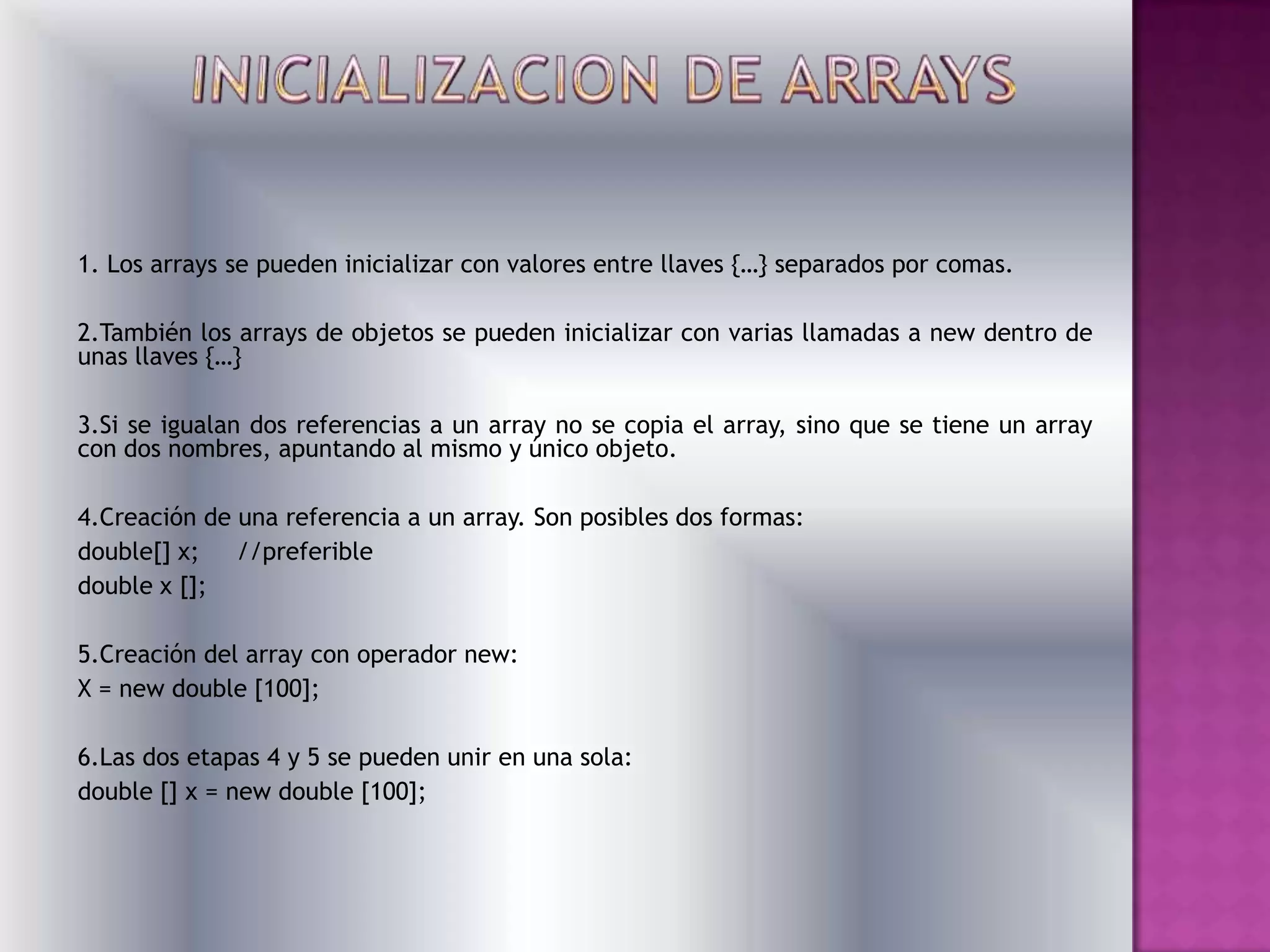 1. Los arrays se pueden inicializar con valores entre llaves {…} separados por comas.

2.También los arrays de objetos se pueden inicializar con varias llamadas a new dentro de
unas llaves {…}

3.Si se igualan dos referencias a un array no se copia el array, sino que se tiene un array
con dos nombres, apuntando al mismo y único objeto.

4.Creación de una referencia a un array. Son posibles dos formas:
double[] x;   //preferible
double x [];

5.Creación del array con operador new:
X = new double [100];

6.Las dos etapas 4 y 5 se pueden unir en una sola:
double [] x = new double [100];
 
