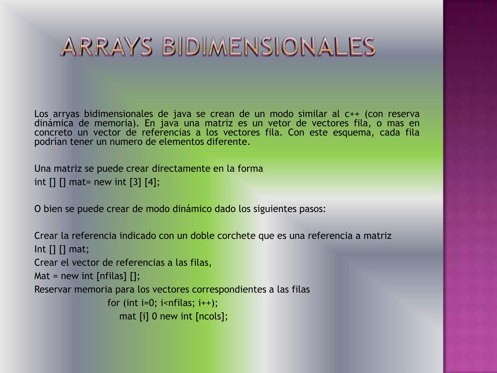 Los arryas bidimensionales de java se crean de un modo similar al c++ (con reserva
dinámica de memoria). En java una matriz es un vetor de vectores fila, o mas en
concreto un vector de referencias a los vectores fila. Con este esquema, cada fila
podrían tener un numero de elementos diferente.

Una matriz se puede crear directamente en la forma
int [] [] mat= new int [3] [4];

O bien se puede crear de modo dinámico dado los siguientes pasos:

Crear la referencia indicado con un doble corchete que es una referencia a matriz
Int [] [] mat;
Crear el vector de referencias a las filas,
Mat = new int [nfilas] [];
Reservar memoria para los vectores correspondientes a las filas
                 for (int i=0; i<nfilas; i++);
                    mat [i] 0 new int [ncols];
 