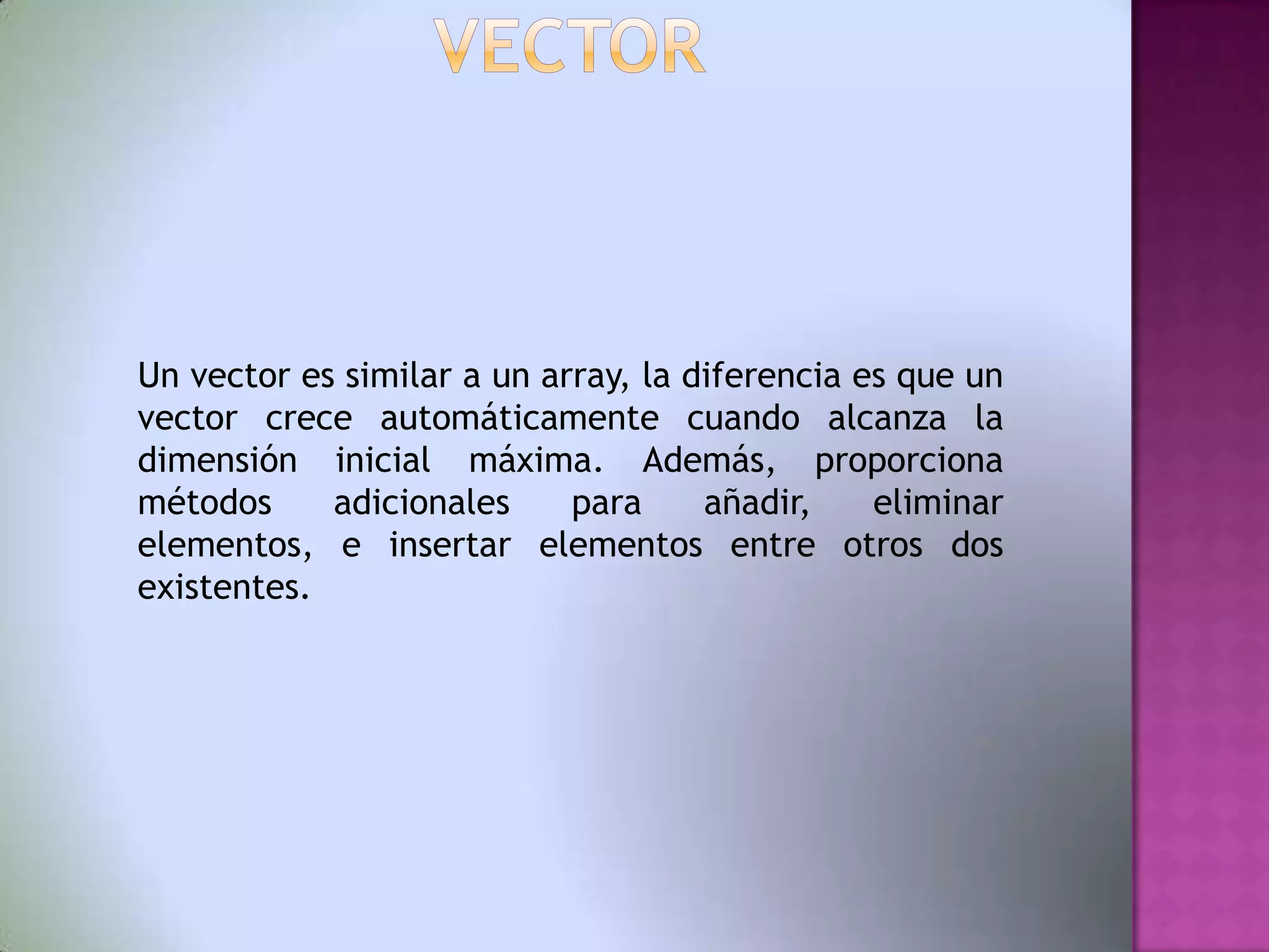 Un vector es similar a un array, la diferencia es que un
vector crece automáticamente cuando alcanza la
dimensión inicial máxima. Además, proporciona
métodos     adicionales     para     añadir,    eliminar
elementos, e insertar elementos entre otros dos
existentes.
 