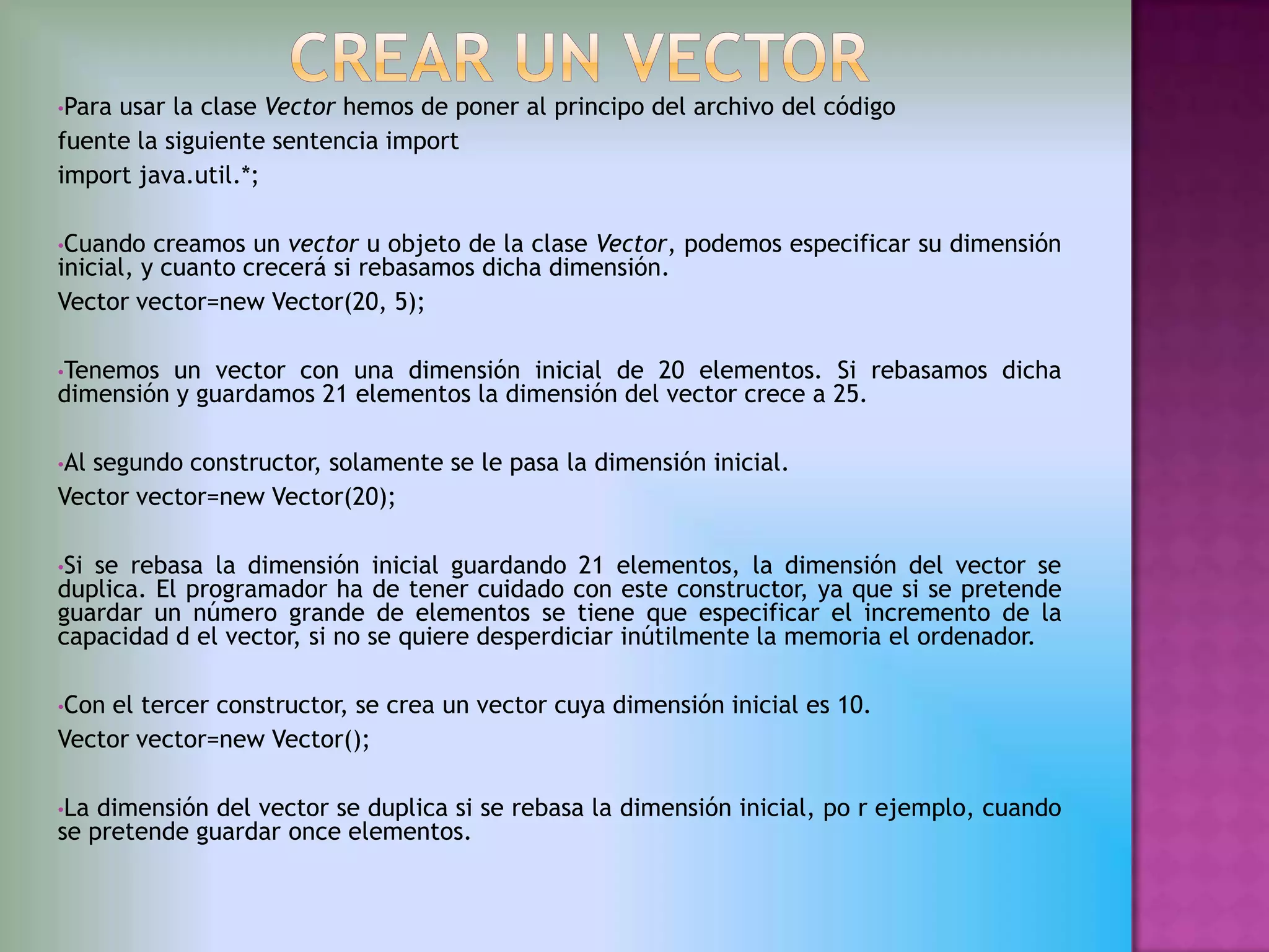 •Parausar la clase Vector hemos de poner al principo del archivo del código
fuente la siguiente sentencia import
import java.util.*;

•Cuando   creamos un vector u objeto de la clase Vector, podemos especificar su dimensión
inicial, y cuanto crecerá si rebasamos dicha dimensión.
Vector vector=new Vector(20, 5);

•Tenemos  un vector con una dimensión inicial de 20 elementos. Si rebasamos dicha
dimensión y guardamos 21 elementos la dimensión del vector crece a 25.

•Alsegundo constructor, solamente se le pasa la dimensión inicial.
Vector vector=new Vector(20);

•Sise rebasa la dimensión inicial guardando 21 elementos, la dimensión del vector se
duplica. El programador ha de tener cuidado con este constructor, ya que si se pretende
guardar un número grande de elementos se tiene que especificar el incremento de la
capacidad d el vector, si no se quiere desperdiciar inútilmente la memoria el ordenador.

•Conel tercer constructor, se crea un vector cuya dimensión inicial es 10.
Vector vector=new Vector();

•La dimensión del vector se duplica si se rebasa la dimensión inicial, po r ejemplo, cuando
se pretende guardar once elementos.
 