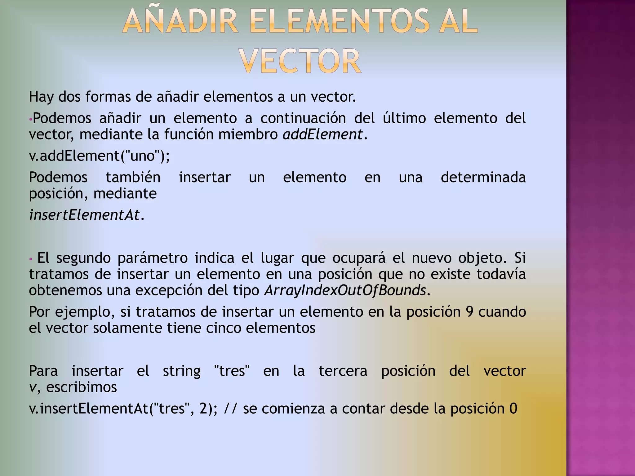 Hay dos formas de añadir elementos a un vector.
•Podemos añadir un elemento a continuación del último elemento del
vector, mediante la función miembro addElement.
v.addElement("uno");
Podemos también insertar un elemento en una determinada
posición, mediante
insertElementAt.

•El segundo parámetro indica el lugar que ocupará el nuevo objeto. Si
tratamos de insertar un elemento en una posición que no existe todavía
obtenemos una excepción del tipo ArrayIndexOutOfBounds.
Por ejemplo, si tratamos de insertar un elemento en la posición 9 cuando
el vector solamente tiene cinco elementos

Para insertar el string "tres" en la tercera posición del vector
v, escribimos
v.insertElementAt("tres", 2); // se comienza a contar desde la posición 0
 