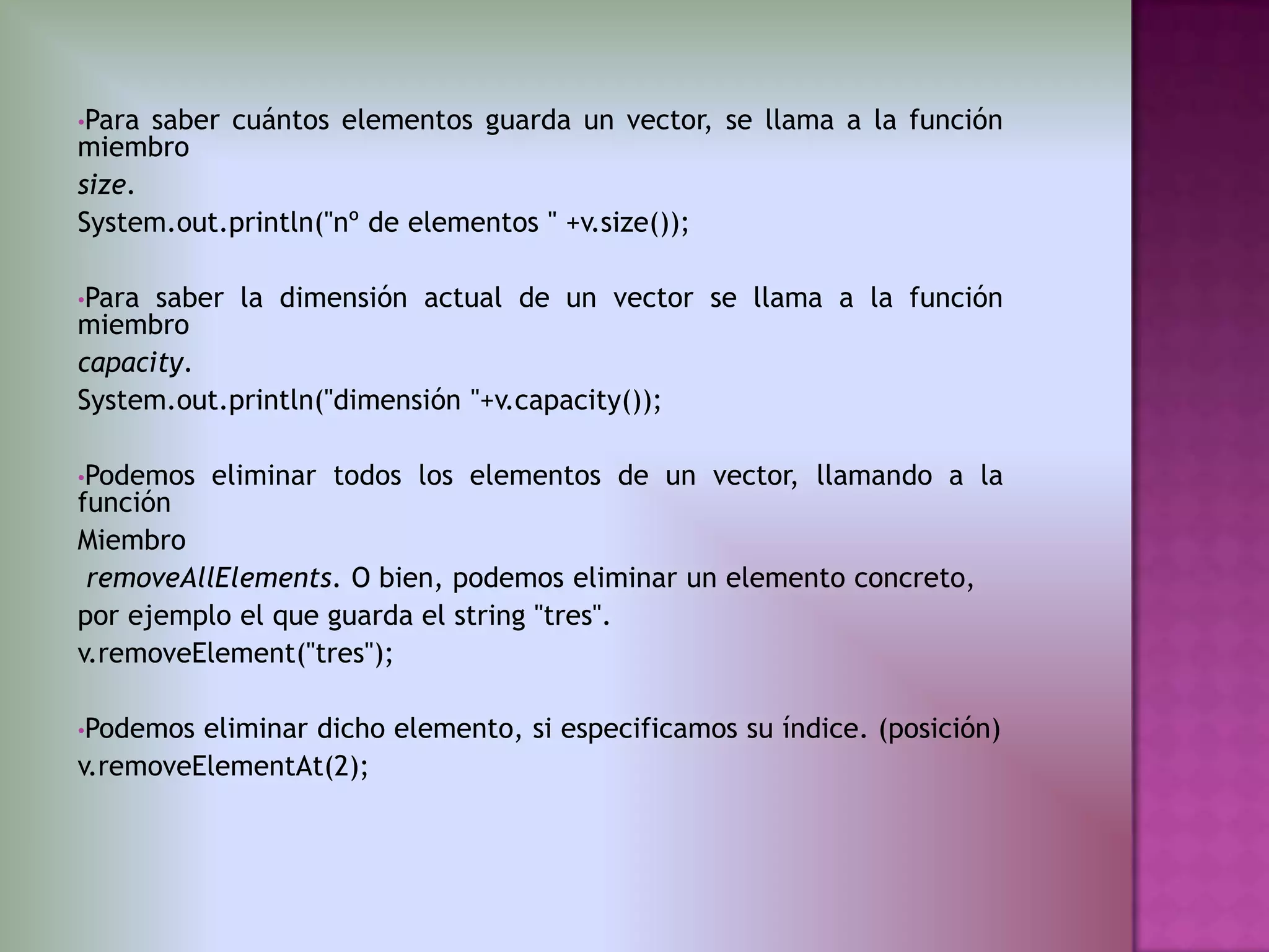 •Para saber cuántos elementos guarda un vector, se llama a la función
miembro
size.
System.out.println("nº de elementos " +v.size());

•Para saber la dimensión actual de un vector se llama a la función
miembro
capacity.
System.out.println("dimensión "+v.capacity());

•Podemos   eliminar todos los elementos de un vector, llamando a la
función
Miembro
 removeAllElements. O bien, podemos eliminar un elemento concreto,
por ejemplo el que guarda el string "tres".
v.removeElement("tres");

•Podemos eliminar dicho elemento, si especificamos su índice. (posición)
v.removeElementAt(2);
 