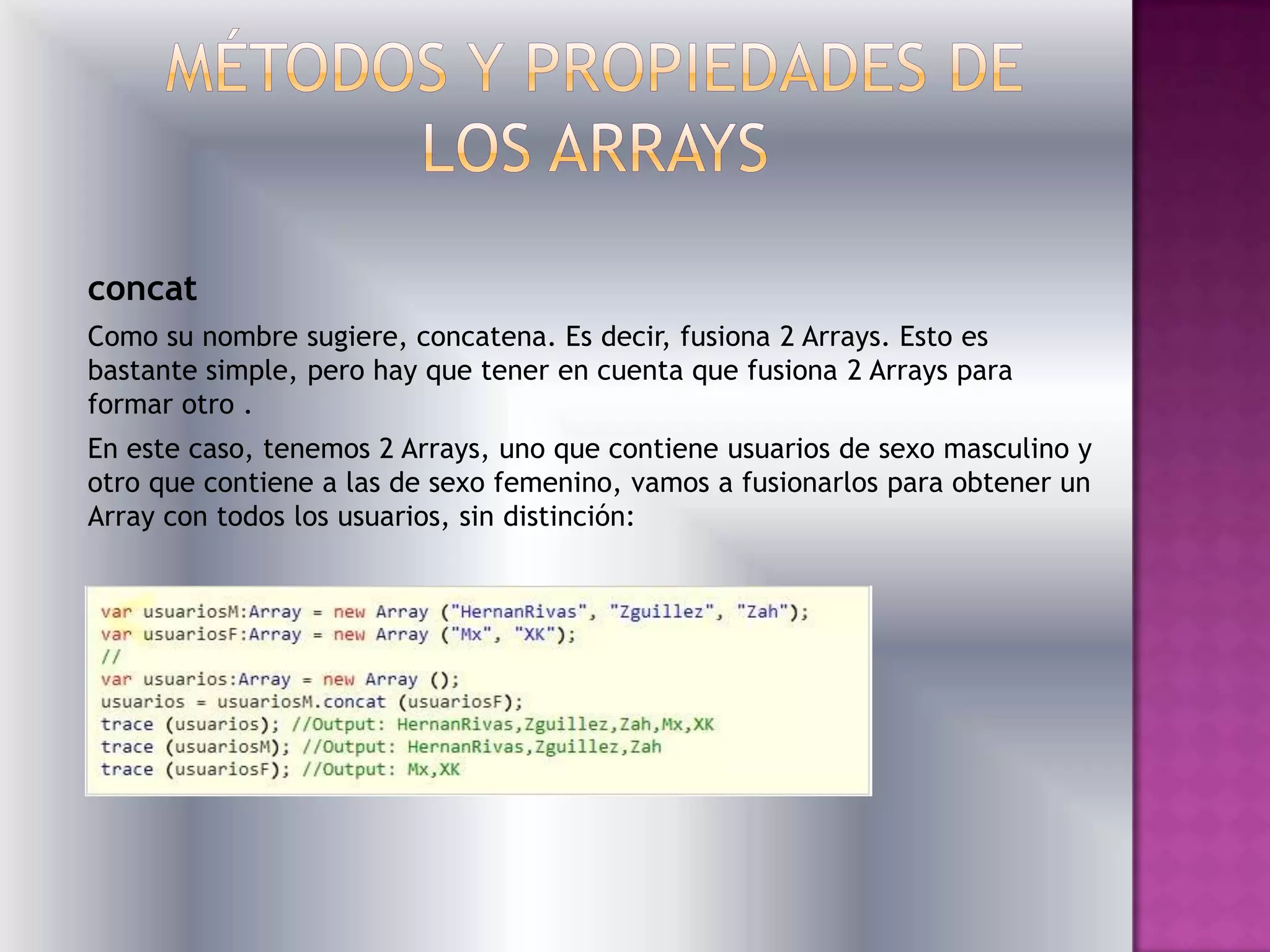 concat
Como su nombre sugiere, concatena. Es decir, fusiona 2 Arrays. Esto es
bastante simple, pero hay que tener en cuenta que fusiona 2 Arrays para
formar otro .
En este caso, tenemos 2 Arrays, uno que contiene usuarios de sexo masculino y
otro que contiene a las de sexo femenino, vamos a fusionarlos para obtener un
Array con todos los usuarios, sin distinción:
 