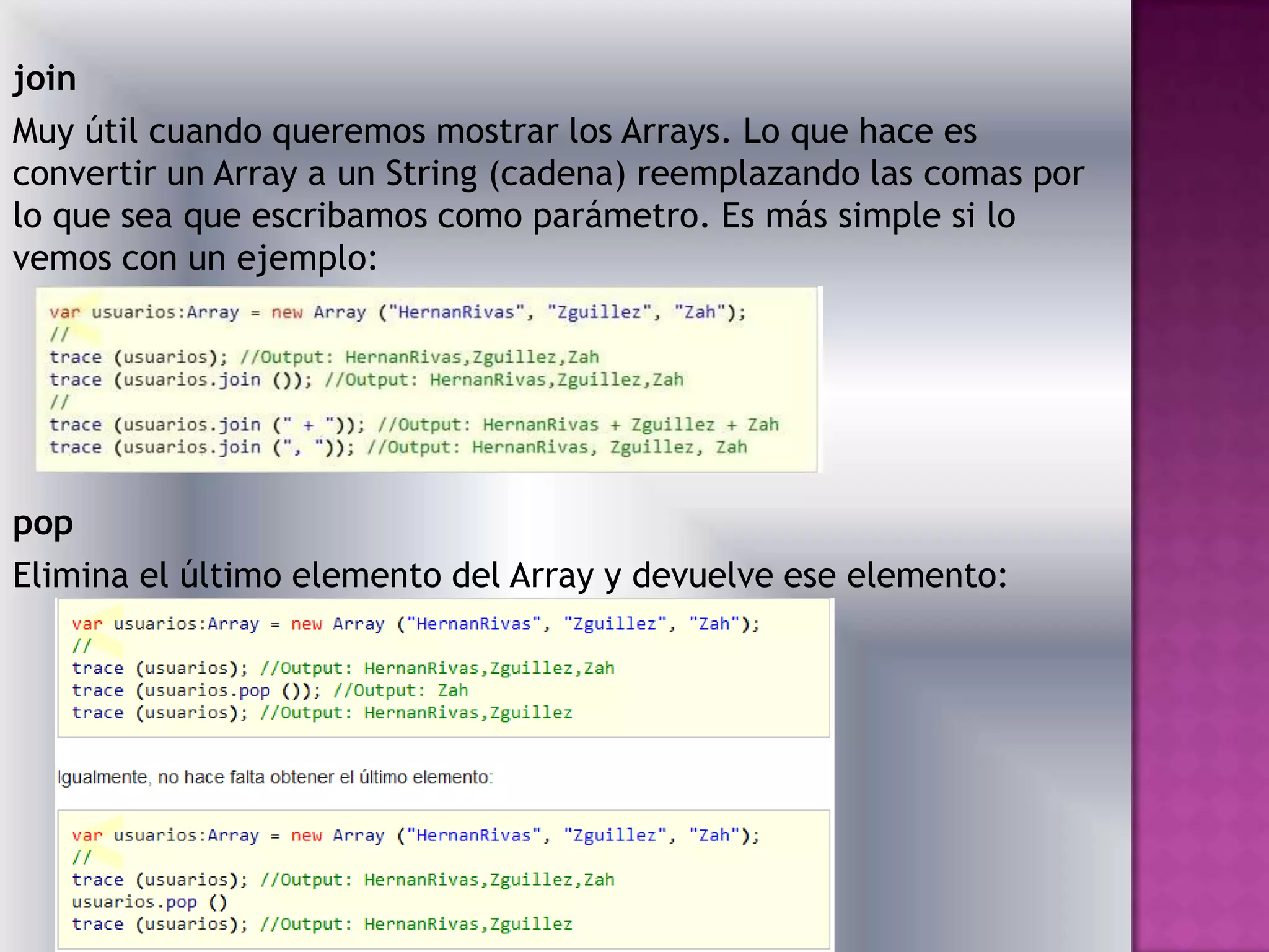 join
Muy útil cuando queremos mostrar los Arrays. Lo que hace es
convertir un Array a un String (cadena) reemplazando las comas por
lo que sea que escribamos como parámetro. Es más simple si lo
vemos con un ejemplo:




pop
Elimina el último elemento del Array y devuelve ese elemento:
 