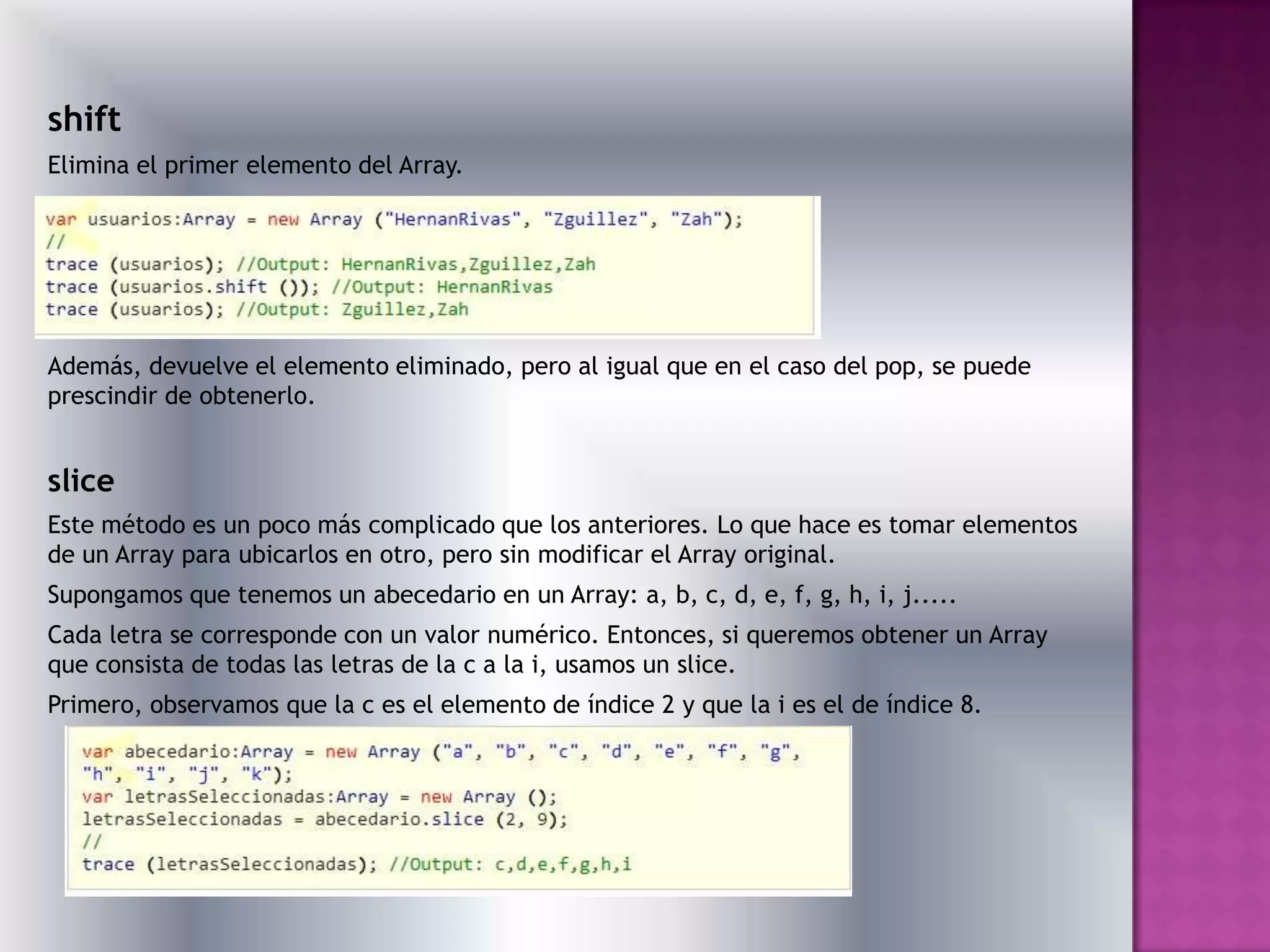 shift
Elimina el primer elemento del Array.




Además, devuelve el elemento eliminado, pero al igual que en el caso del pop, se puede
prescindir de obtenerlo.


slice
Este método es un poco más complicado que los anteriores. Lo que hace es tomar elementos
de un Array para ubicarlos en otro, pero sin modificar el Array original.
Supongamos que tenemos un abecedario en un Array: a, b, c, d, e, f, g, h, i, j.....
Cada letra se corresponde con un valor numérico. Entonces, si queremos obtener un Array
que consista de todas las letras de la c a la i, usamos un slice.
Primero, observamos que la c es el elemento de índice 2 y que la i es el de índice 8.
 