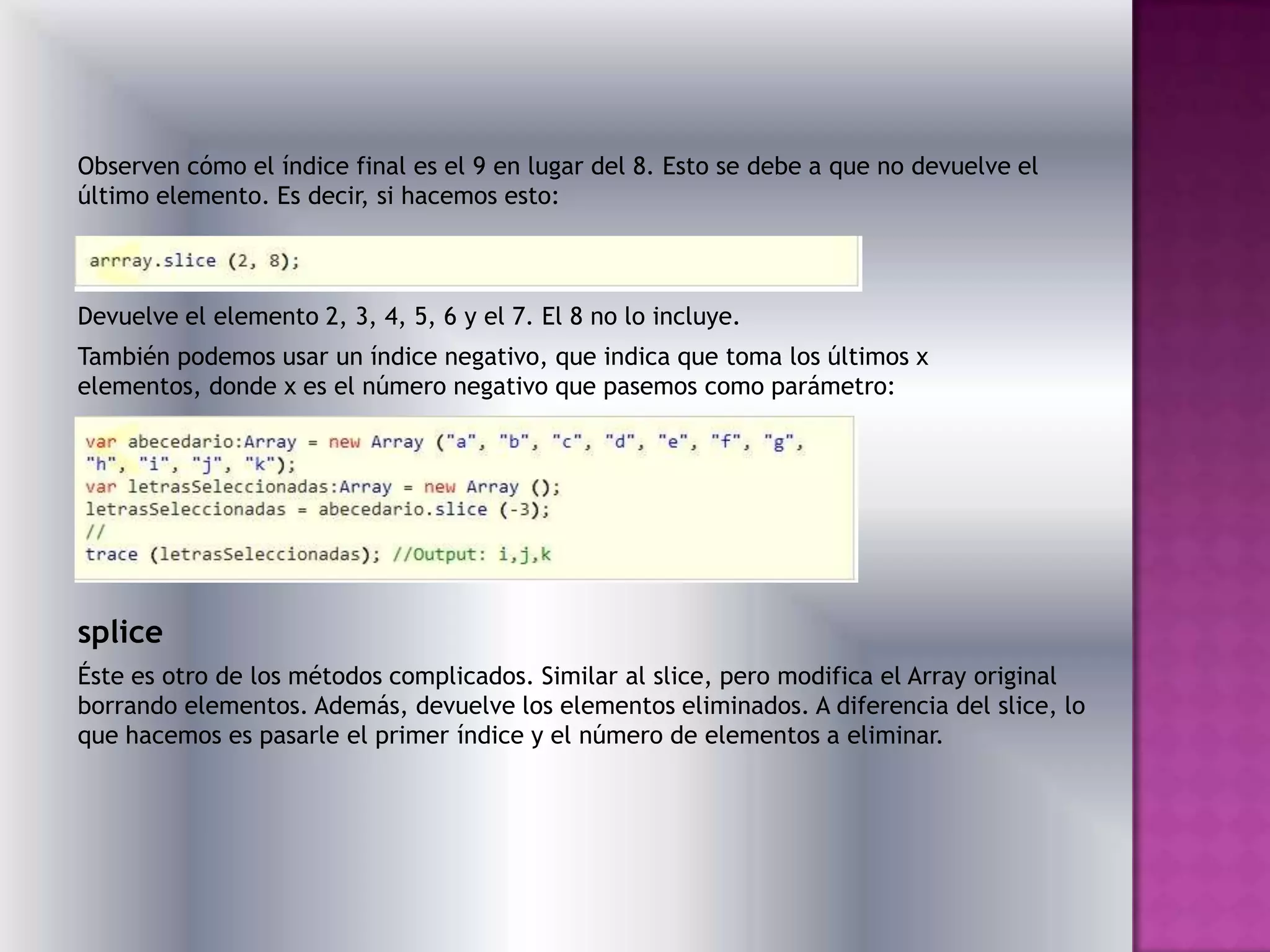 Observen cómo el índice final es el 9 en lugar del 8. Esto se debe a que no devuelve el
último elemento. Es decir, si hacemos esto:



Devuelve el elemento 2, 3, 4, 5, 6 y el 7. El 8 no lo incluye.
También podemos usar un índice negativo, que indica que toma los últimos x
elementos, donde x es el número negativo que pasemos como parámetro:




splice
Éste es otro de los métodos complicados. Similar al slice, pero modifica el Array original
borrando elementos. Además, devuelve los elementos eliminados. A diferencia del slice, lo
que hacemos es pasarle el primer índice y el número de elementos a eliminar.
 