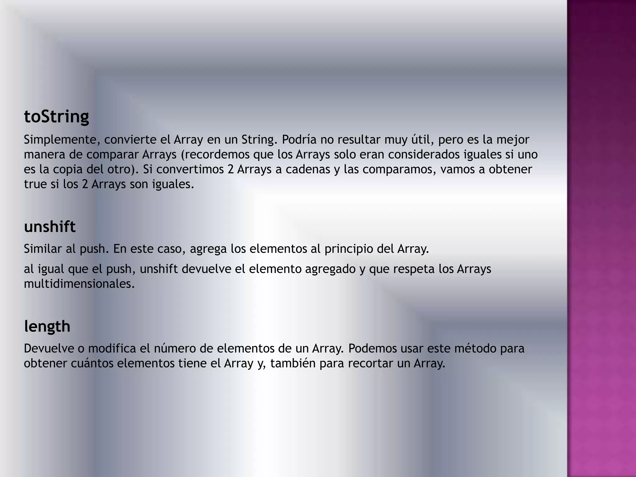 toString
Simplemente, convierte el Array en un String. Podría no resultar muy útil, pero es la mejor
manera de comparar Arrays (recordemos que los Arrays solo eran considerados iguales si uno
es la copia del otro). Si convertimos 2 Arrays a cadenas y las comparamos, vamos a obtener
true si los 2 Arrays son iguales.


unshift
Similar al push. En este caso, agrega los elementos al principio del Array.
al igual que el push, unshift devuelve el elemento agregado y que respeta los Arrays
multidimensionales.


length
Devuelve o modifica el número de elementos de un Array. Podemos usar este método para
obtener cuántos elementos tiene el Array y, también para recortar un Array.
 