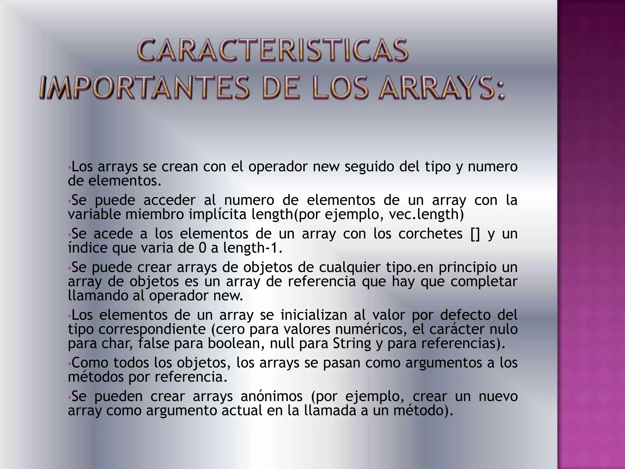 •Los arrays se crean con el operador new seguido del tipo y numero
de elementos.
•Se puede acceder al numero de elementos de un array con la
variable miembro implícita length(por ejemplo, vec.length)
•Se acede a los elementos de un array con los corchetes [] y un
índice que varia de 0 a length-1.
•Se puede crear arrays de objetos de cualquier tipo.en principio un
array de objetos es un array de referencia que hay que completar
llamando al operador new.
•Los elementos de un array se inicializan al valor por defecto del
tipo correspondiente (cero para valores numéricos, el carácter nulo
para char, false para boolean, null para String y para referencias).
•Como todos los objetos, los arrays se pasan como argumentos a los
métodos por referencia.
•Se pueden crear arrays anónimos (por ejemplo, crear un nuevo
array como argumento actual en la llamada a un método).
 
