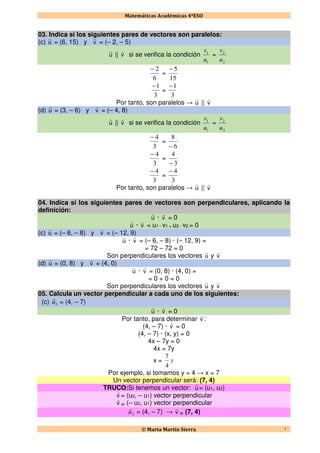 Matemáticas Académicas 4ºESO
© Marta Martín Sierra 1
03. Indica si los siguientes pares de vectores son paralelos:
(c) u
r
= (6, 15) y v
r
= (– 2, – 5)
u
r
|| v
r
si se verifica la condición
1
1
u
v
=
2
2
u
v
6
2−
=
15
5−
3
1−
=
3
1−
Por tanto, son paralelos → u
r
|| v
r
(d) u
r
= (3, – 6) y v
r
= (– 4, 8)
u
r
|| v
r
si se verifica la condición
1
1
u
v
=
2
2
u
v
3
4−
=
6
8
−
3
4−
=
3
4
−
3
4−
=
3
4−
Por tanto, son paralelos → u
r
|| v
r
04. Indica si los siguientes pares de vectores son perpendiculares, aplicando la
definición:
u
r
· v
r
= 0
u
r
· v
r
= u1 · v1 + u2 · v2 = 0
(c) u
r
= (– 6, – 8) y v
r
= (– 12, 9)
u
r
· v
r
= (– 6, – 8) · (– 12, 9) =
= 72 – 72 = 0
Son perpendiculares los vectores u
r
y v
r
(d) u
r
= (0, 8) y v
r
= (4, 0)
u
r
· v
r
= (0, 8) · (4, 0) =
= 0 + 0 = 0
Son perpendiculares los vectores u
r
y v
r
05. Calcula un vector perpendicular a cada uno de los siguientes:
(c) 3u
r
= (4, – 7)
u
r
· v
r
= 0
Por tanto, para determinar v
r
:
(4, – 7) · v
r
= 0
(4, – 7) · (x, y) = 0
4x – 7y = 0
4x = 7y
x = y
4
7
Por ejemplo, si tomamos y = 4 → x = 7
Un vector perpendicular será: (7, 4)
TRUCO:Si tenemos un vector: u
r
= (u1, u2)
v
r
= (u2, – u1) vector perpendicular
v
r
= (– u2, u1) vector perpendicular
3u
r
= (4, – 7) → v
r
= (7, 4)
 