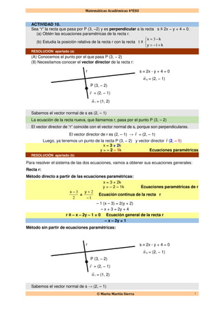 Matemáticas Académicas 4ºESO
© Marta Martín Sierra 1
ACTIVIDAD 10.
Sea “r” la recta que pasa por P (3, −2) y es perpendicular a la recta s ≡ 2x − y + 4 = 0.
(a) Obtén las ecuaciones paramétricas de la recta r.
(b) Estudia la posición relativa de la recta r con la recta t ≡



+−=
−=
ky
kx
1
3
RESOLUCIÓN apartado (a)
(A) Conocemos el punto por el que pasa P (3, − 2)
(B) Necesitamos conocer el vector director de la recta r:
Sabemos el vector normal de s es (2, – 1)
La ecuación de la recta nueva, que llamamos r, pasa por el punto P (3, – 2)
El vector director de “r” coincide con el vector normal de s, porque son perpendiculares.
El vector director de r es (2, – 1) → r
r
= (2, – 1)
Luego, ya tenemos un punto de la recta P (3, − 2) y vector director r
r
(2, – 1)
x = 3 + 2k
y = – 2 – 1k Ecuaciones paramétricas
RESOLUCIÓN apartado (b)
Para resolver el sistema de las dos ecuaciones, vamos a obtener sus ecuaciones generales:
Recta r:
Método directo a partir de las ecuaciones paramétricas:
x = 3 + 2k
y = – 2 – 1k Ecuaciones paramétricas de r
2
3−x
=
1
2
−
+y
Ecuación continua de la recta r
– 1 (x – 3) = 2(y + 2)
– x + 3 = 2y + 4
r ≡ – x – 2y – 1 = 0 Ecuación general de la recta r
– x – 2y = 1
Método sin partir de ecuaciones paramétricas:
Sabemos el vector normal de s → (2, – 1)
s ≡ 2x - y + 4 = 0
n
r
s = (2, − 1)
r
r
= (2, − 1)
P (3, − 2)
n
r
r = (1, 2)
r
s ≡ 2x - y + 4 = 0
n
r
s = (2, − 1)
r
r
= (2, − 1)
P (3, − 2)
n
r
r = (1, 2)
r
 