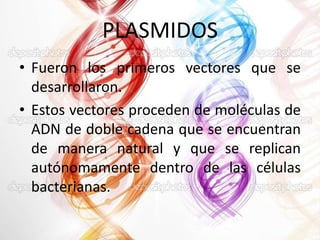 PLASMIDOS
• Fueron los primeros vectores que se
desarrollaron.
• Estos vectores proceden de moléculas de
ADN de doble cadena que se encuentran
de manera natural y que se replican
autónomamente dentro de las células
bacterianas.

 