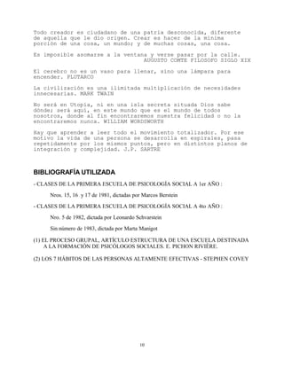 Todo creador es ciudadano de una patria desconocida, diferente
de aquella que le dio origen. Crear es hacer de la mínima
porción de una cosa, un mundo; y de muchas cosas, una cosa.

Es imposible asomarse a la ventana y verse pasar por la calle.
                                 AUGUSTO COMTE FILOSOFO SIGLO XIX

El cerebro no es un vaso para llenar, sino una lámpara para
encender. PLUTARCO

La civilización es una ilimitada multiplicación de necesidades
innecesarias. MARK TWAIN

No será en Utopía, ni en una isla secreta situada Dios sabe
dónde; será aquí, en este mundo que es el mundo de todos
nosotros, donde al fin encontraremos nuestra felicidad o no la
encontraremos nunca. WILLIAM WORDSWORTH

Hay que aprender a leer todo el movimiento totalizador. Por ese
motivo la vida de una persona se desarrolla en espirales, pasa
repetidamente por los mismos puntos, pero en distintos planos de
integración y complejidad. J.P. SARTRE



BIBLIOGRAFÍA UTILIZADA
- CLASES DE LA PRIMERA ESCUELA DE PSICOLOGÍA SOCIAL A 1er AÑO :

     Nros. 15, 16 y 17 de 1981, dictadas por Marcos Berstein

- CLASES DE LA PRIMERA ESCUELA DE PSICOLOGÍA SOCIAL A 4to AÑO :

     Nro. 5 de 1982, dictada por Leonardo Schvarstein

     Sin número de 1983, dictada por Marta Manigot

(1) EL PROCESO GRUPAL, ARTÍCULO ESTRUCTURA DE UNA ESCUELA DESTINADA
     A LA FORMACIÓN DE PSICÓLOGOS SOCIALES. E. PICHON RIVIÈRE.

(2) LOS 7 HÁBITOS DE LAS PERSONAS ALTAMENTE EFECTIVAS - STEPHEN COVEY




                                           10
 