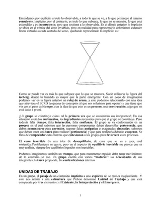 Entendemos por explícito a todo lo observable, a todo lo que se ve, a lo que pertenece al terreno
consciente. Implícito, por el contrario, es todo lo que subyace, lo que no se muestra, lo que está
escondido y es inconsciente; pero que sostiene a lo observable. En el dibujo anterior lo implícito
se ubica en el vértice del cono invertido, pero en realidad para representarlo deberíamos extender
líneas virtuales a cada costado del cono, quedando representado lo implícito así:




Como se puede ver es más lo que subyace que lo que se muestra. Suele utilizarse la figura del
iceberg, donde lo hundido es mayor que la parte emergente. Con un poco de imaginación
podemos ver en la figura anterior un reloj de arena, y esto podemos relacionarlo con una idea
que atraviesa el ECRO (esquema de conceptos al que nos referimos para operar) y que tiene que
ver con el paso del tiempo, con la idea de que esto es un proceso, una construcción, algo que no
está dado a priori.

¿Un grupo se constituye como tal la primera vez que se encuentran sus integrantes?. En esa
situación están los rudimentos, los ingredientes necesarios para que el grupo se constituya. Pero
todavía falta tiempo, falta interacción, falta confianza. El grupo se va conformando en un
proceso en el cual sabemos que las personas componentes deben desarrollar pertenencia, que
deben comunicarse para aprender, superar falsas antipatías o exageradas simpatías; sabemos
que deben tener una tarea para realizar (pertinencia) y que para realizarla deberán cooperar. Se
trata de comprender estas fuerzas que cohesionan a los grupos para favorecer estos procesos.

El cono invertido da una idea de desequilibrio, de cosa que se va a caer, mal
sostenida. Posiblemente no guste, pero en el aspecto de equilibrio inestable me parece que es
muy realista, siempre los equilibrios logrados son inestables.

Podemos imaginarnos también un trompo, que para mantenerse erguido debe tener movimiento;
de lo contrario se cae. Un grupo cuenta con varios “motores”: las necesidades de sus
integrantes, la tarea propuesta, las contradicciones internas.


UNIDAD DE TRABAJO
En un grupo, el pasaje de un contenido implícito a uno explícito no se realiza mágicamente. Y
esto nos remite a una estructura que Pichon denominó Unidad de Trabajo y que está
compuesta por tres elementos: el Existente, la Interpretación y el Emergente.



                                                3
 