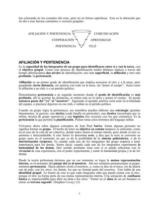 fue colocando en los costados del cono, pero no en forma caprichosa. Esta es la ubicación que
les dio a esas fuerzas constantes o vectores grupales:



       AFILIACIÓN Y PERTENENCIA                             COMUNICACIÓN

                          COOPERACIÓN                    APRENDIZAJE

                             PERTINENCIA                TELÉ




AFILIACIÓN Y PERTENENCIA
Es la capacidad de los integrantes de un grupo para identificarse entre sí y con la tarea, con
el objetivo grupal. Como este proceso de identificación tendrá distintos matices a través del
tiempo diferenciamos dos niveles de identificación: uno más superficial, la afiliación y otro más
profundo, la pertenencia.

Afiliación es un primer grado de identificación que implica acercarse al otro y a la tarea, pero
guardando cierta distancia, sin meterse con todo en la tarea, sin “poner el cuerpo”. Sería como
la afiliación a un club, o a un partido político.

Denominamos pertenencia a un segundo momento donde el grado de identificación es más
profundo, allí se acortan las distancias, se meten más en la tarea y ponen el cuerpo. Se puede
entonces pasar del "yo" al "nosotros". Siguiendo el ejemplo anterior sería estar en la hinchada
del equipo, o practicar deportes en ese club, o militar en el partido político.

Cuando un grupo logra la pertenencia, sus miembros pueden elaborar una estrategia (grandes
lineamientos, la guerra), una táctica (cada batalla en particular), una técnica (tecnología que se
utiliza, técnica de grupo operativo) y una logística (los recursos con los que contamos). Es la
pertenencia la que permite la planificación. Pichon toma estos términos del lenguaje militar.

Volvamos ahora sobre algunos conceptos de Jean Paul Sartre. Juntar algunas personas no
significa formar un grupo. El hecho de tener un objetivo en común tampoco es suficiente, como
en el caso de la cola de un colectivo, donde todos tienen el mismo interés, pero donde el otro es
anónimo e intercambiable. A esto Sartre lo denomina serie, y dice que la serie se convierte en
grupo justo en el momento en que se da la posibilidad de la síntesis policéntrica, o de la
interiorización recíproca. Es cuando cada uno de los integrantes del grupo empieza a tener
importancia para los demás. Sartre decía: cuando cada uno de los integrantes experimenta la
humanidad de los demás. Qué sentido profundo tiene esto si se puede relacionar con lo
vivencial de esta experiencia, con el poder experimentar y sentir la humanidad propia y la de los
demás.

Desde la teoría pichoniana decimos que en ese momento se logra la mutua representación
interna, es el momento del pasaje del yo al nosotros. Ahí nos sentimos pertenecientes al grupo,
sentimos pertenencia. Hacia adentro existe el nosotros, y, como se dice en el truco, los de afuera
son de palo, son los otros, los demás, los que no forman parte del nosotros. Esto habla de una
identidad grupal. Lo bueno de esto es que cada integrante sabe que puede contar con el otro,
porque el otro ya forma parte de esa mutua representación interna. Una sensación de confianza
básica es imprescindible para abrir mi alma a los otros. “Entrar en el alma de un ser humano es
entrar en terreno sagrado” (Stephen Covey). (2)


                                                5
 