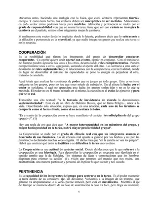Decíamos antes, haciendo una analogía con la física, que estos vectores representan fuerzas,
energía. Y como toda fuerza, los vectores deben ser susceptibles de ser medidos. Marcaremos
en cada vector cómo podemos hacer para medirlos. Afiliación y pertenencia se miden por el
grado de responsabilidad con que se asume la tarea, tiene que ver con cuánto se transpira la
camiseta en el partido, vemos si los integrantes mojan la camiseta.

Si analizamos este vector desde lo implícito, desde lo latente, podemos decir que lo subyacente a
la afiliación y pertenencia es la necesidad, ya que nadie integra un grupo que realiza una tarea si
no lo necesita.


COOPERACIÓN
Es la posibilidad que tienen los integrantes del grupo de desarrollar conductas
cooperantes. Co-operar quiere decir operar con el otro, operar en conjunto. Con el transcurso
del tiempo pueden ayudarse los unos a los otros, desarrollando roles complementarios. Pueden
complementarse unos a otros, agregando, sumando al aporte del otro. Lo contrario a esto sería el
desarrollo de roles suplementarios y lo relacionamos con la competencia, con la rivalidad, donde
en lugar de desarrollar al máximo las capacidades se pone la energía en perjudicar al otro,
tratando de anularlo.

Aquí habría que analizar las cuestiones de poder que se juegan en todo grupo. Este es un tema
urticante en los grupos, pero no hay que tener miedo de trabajarlo. En el afuera la lucha por el
poder es cotidiana, si aquí no apareciera esta lucha los grupos serían islas y no es lo que se
pretende. El poder no es ni bueno ni malo en sí mismo, la cuestión es el estilo de ejercerlo y para
qué se lo usa.

Transcribo una cita textual: "A la fantasía de inexistencia de vínculo la denominamos
suplementariedad". Esto es de un libro de Dalmiro Bustos, que se llama Peligro... amor a la
vista. Describiendo esta situación, explica que, en una relación, cada uno de los términos se
comporta como si fuera el todo, como si no necesitara del otro.

“Es a través de la cooperación como se hace manifiesto el carácter interdisciplinario del grupo
operativo”. (1)

Hay una regla de oro que dice que: "A mayor heterogeneidad en los miembros del grupo, y
mayor homogeneidad en la tarea, habrá mayor productividad grupal".
La Cooperación se mide por el grado de eficacia real con que los integrantes asumen el
desarrollo de sus funciones. Lo de eficacia real apunta a guiarse por los hechos y no por las
palabras; lo declamado muchas veces engaña. El dicho reza que "en la cancha se ven los pingos".
Habrá que analizar qué tanto se facilitan o se dificultan la tarea unos a otros.

La Cooperación es una actitud de carácter social. Desde ahí decimos que lo que subyace a la
cooperación es una ideología. Para desarrollar la cooperación es necesaria una ideología en el
sentido amplio que le da Schilder, “los sistemas de ideas y connotaciones que los hombres
disponen para orientar su acción” (1), visión que tenemos del mundo que nos rodea, una
cosmovisión, una manera particular y personal de explicar lo que sucede y nos sucede.


PERTINENCIA
Es la capacidad de los integrantes del grupo para centrarse en la tarea. Es el poder mantener
la tarea dentro de su verdadero eje, sin desviarse. Volvamos a la imagen de un trompo, que
girando va desplazándose, o a veces parece inmóvil, pero está en movimiento. Mientras el eje
del trompo se mantiene dentro de su base de sustentación la cosa va bien, pero llega un momento

                                                6
 