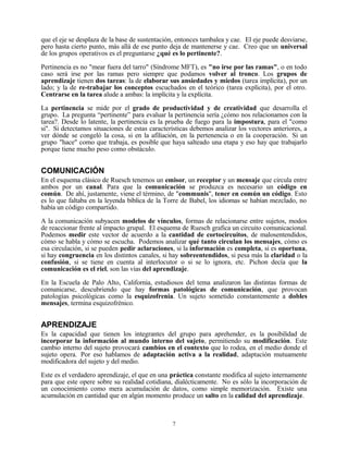 que el eje se desplaza de la base de sustentación, entonces tambalea y cae. El eje puede desviarse,
pero hasta cierto punto, más allá de ese punto deja de mantenerse y cae. Creo que un universal
de los grupos operativos es el preguntarse ¿qué es lo pertinente?.

Pertinencia es no "mear fuera del tarro" (Síndrome MFT), es "no irse por las ramas", o en todo
caso será irse por las ramas pero siempre que podamos volver al tronco. Los grupos de
aprendizaje tienen dos tareas: la de elaborar sus ansiedades y miedos (tarea implícita), por un
lado; y la de re-trabajar los conceptos escuchados en el teórico (tarea explícita), por el otro.
Centrarse en la tarea alude a ambas: la implícita y la explícita.

La pertinencia se mide por el grado de productividad y de creatividad que desarrolla el
grupo. La pregunta “pertinente” para evaluar la pertinencia sería ¿cómo nos relacionamos con la
tarea?. Desde lo latente, la pertinencia es la prueba de fuego para la impostura, para el "como
si". Si detectamos situaciones de estas características debemos analizar los vectores anteriores, a
ver dónde se congeló la cosa, si en la afiliación, en la pertenencia o en la cooperación. Si un
grupo "hace" como que trabaja, es posible que haya salteado una etapa y eso hay que trabajarlo
porque tiene mucho peso como obstáculo.


COMUNICACIÓN
En el esquema clásico de Ruesch tenemos un emisor, un receptor y un mensaje que circula entre
ambos por un canal. Para que la comunicación se produzca es necesario un código en
común. De ahí, justamente, viene el término, de "communis", tener en común un código. Esto
es lo que faltaba en la leyenda bíblica de la Torre de Babel, los idiomas se habían mezclado, no
había un código compartido.

A la comunicación subyacen modelos de vínculos, formas de relacionarse entre sujetos, modos
de reaccionar frente al impacto grupal. El esquema de Ruesch grafica un circuito comunicacional.
Podemos medir este vector de acuerdo a la cantidad de cortocircuitos, de malosentendidos,
cómo se habla y cómo se escucha. Podemos analizar qué tanto circulan los mensajes, cómo es
esa circulación, si se pueden pedir aclaraciones, si la información es completa, si es oportuna,
si hay congruencia en los distintos canales, si hay sobreentendidos, si pesa más la claridad o la
confusión, si se tiene en cuenta al interlocutor o si se lo ignora, etc. Pichon decía que la
comunicación es el riel, son las vías del aprendizaje.

En la Escuela de Palo Alto, California, estudiosos del tema analizaron las distintas formas de
comunicarse, descubriendo que hay formas patológicas de comunicación, que provocan
patologías psicológicas como la esquizofrenia. Un sujeto sometido constantemente a dobles
mensajes, termina esquizofrénico.


APRENDIZAJE
Es la capacidad que tienen los integrantes del grupo para aprehender, es la posibilidad de
incorporar la información al mundo interno del sujeto, permitiendo su modificación. Este
cambio interno del sujeto provocará cambios en el contexto que lo rodea, en el medio donde el
sujeto opera. Por eso hablamos de adaptación activa a la realidad, adaptación mutuamente
modificadora del sujeto y del medio.

Este es el verdadero aprendizaje, el que en una práctica constante modifica al sujeto internamente
para que este opere sobre su realidad cotidiana, dialécticamente. No es sólo la incorporación de
un conocimiento como mera acumulación de datos, como simple memorización. Existe una
acumulación en cantidad que en algún momento produce un salto en la calidad del aprendizaje.



                                                7
 